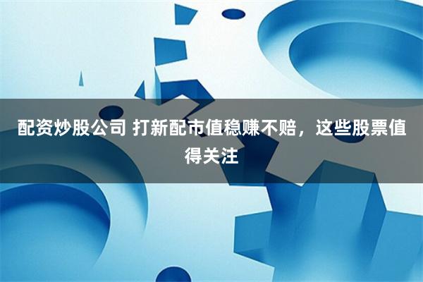 配资炒股公司 打新配市值稳赚不赔，这些股票值得关注