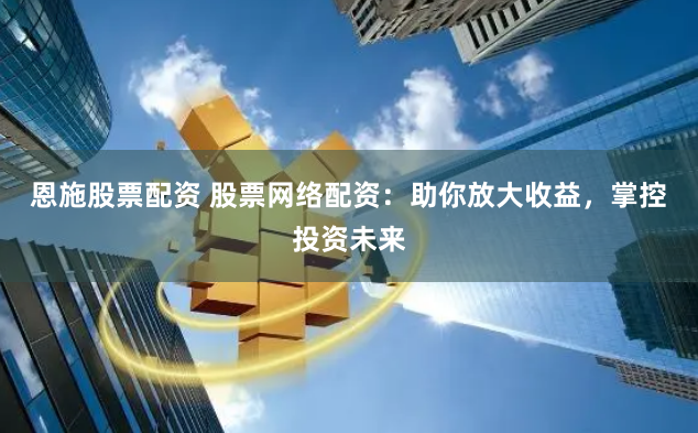 恩施股票配资 股票网络配资：助你放大收益，掌控投资未来