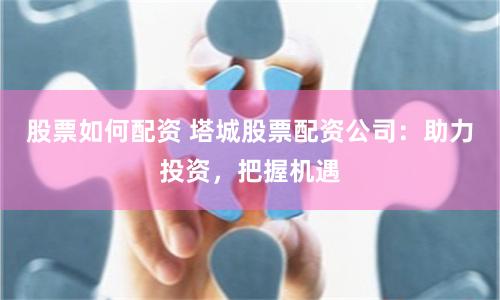 股票如何配资 塔城股票配资公司：助力投资，把握机遇