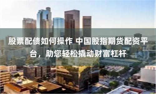 股票配债如何操作 中国股指期货配资平台，助您轻松撬动财富杠杆