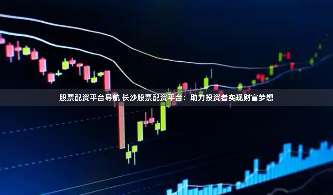 股票配资平台导航 长沙股票配资平台：助力投资者实现财富梦想