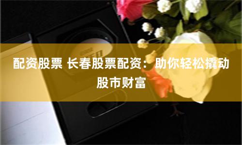 配资股票 长春股票配资：助你轻松撬动股市财富