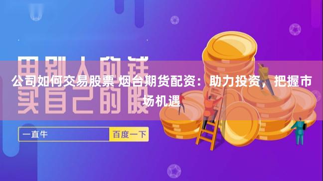 公司如何交易股票 烟台期货配资：助力投资，把握市场机遇