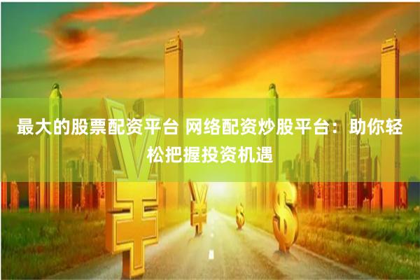 最大的股票配资平台 网络配资炒股平台：助你轻松把握投资机遇