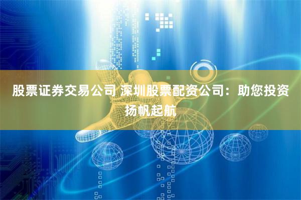 股票证券交易公司 深圳股票配资公司：助您投资扬帆起航