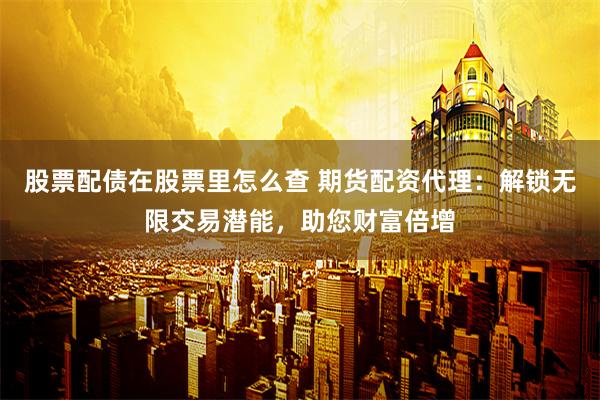 股票配债在股票里怎么查 期货配资代理：解锁无限交易潜能，助您财富倍增