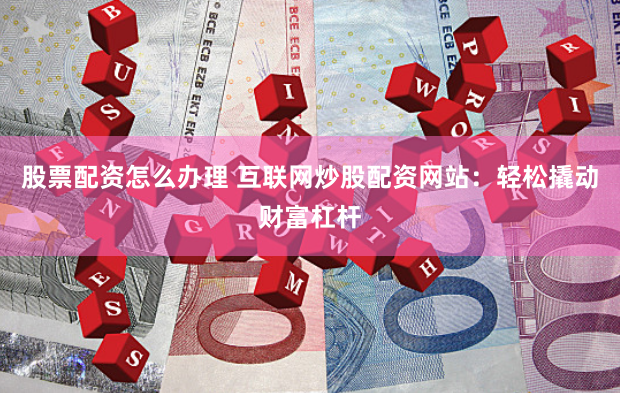 股票配资怎么办理 互联网炒股配资网站：轻松撬动财富杠杆