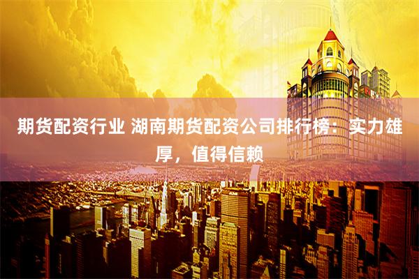 期货配资行业 湖南期货配资公司排行榜：实力雄厚，值得信赖