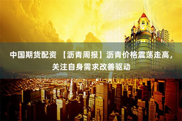 中国期货配资 【沥青周报】沥青价格震荡走高，关注自身需求改善驱动