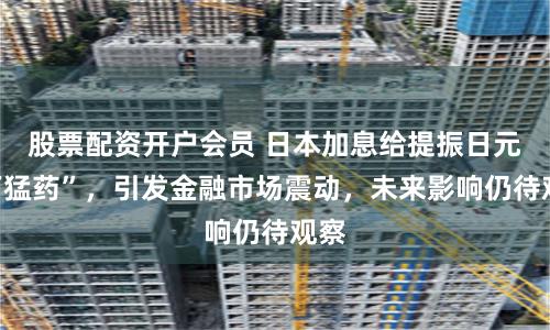 股票配资开户会员 日本加息给提振日元“下猛药”，引发金融市场震动，未来影响仍待观察