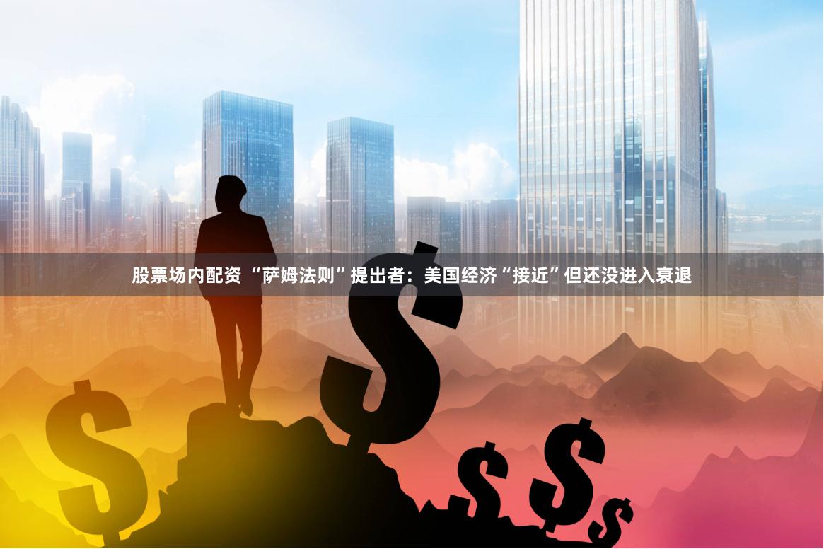 股票场内配资 “萨姆法则”提出者：美国经济“接近”但还没进入衰退