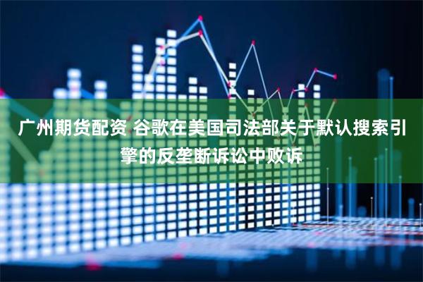 广州期货配资 谷歌在美国司法部关于默认搜索引擎的反垄断诉讼中败诉
