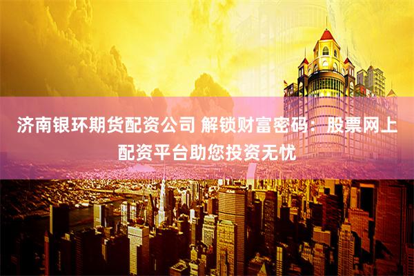 济南银环期货配资公司 解锁财富密码：股票网上配资平台助您投资无忧