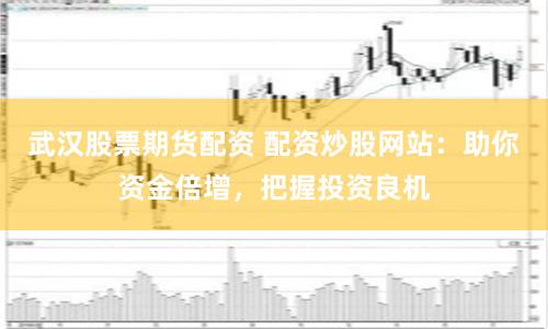 武汉股票期货配资 配资炒股网站：助你资金倍增，把握投资良机