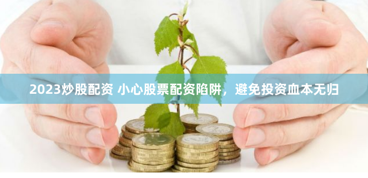 2023炒股配资 小心股票配资陷阱，避免投资血本无归