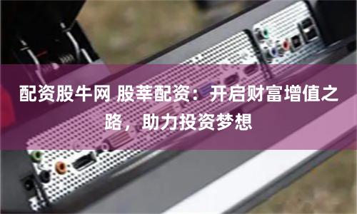 配资股牛网 股莘配资：开启财富增值之路，助力投资梦想