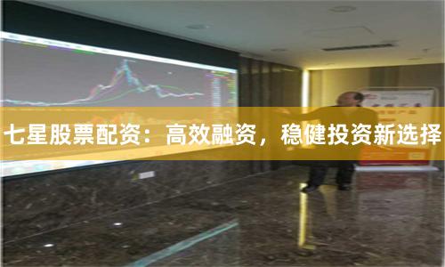 七星股票配资：高效融资，稳健投资新选择
